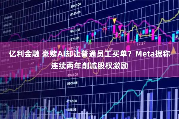 亿利金融 豪赌AI却让普通员工买单？Meta据称连续两年削减股权激励