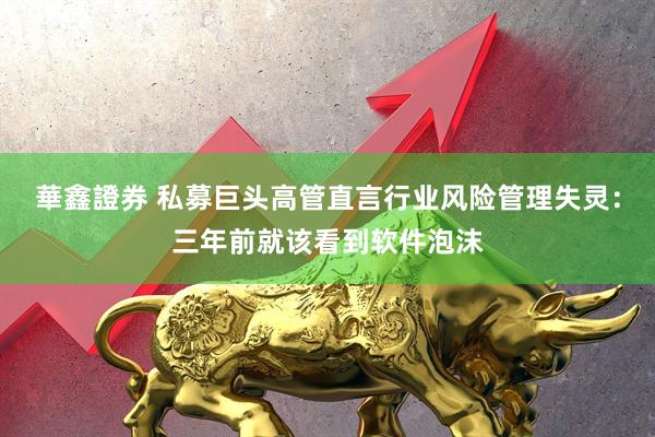 華鑫證券 私募巨头高管直言行业风险管理失灵：三年前就该看到软件泡沫