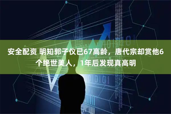 安全配资 明知郭子仪已67高龄，唐代宗却赏他6个绝世美人，1年后发现真高明