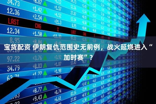 宝货配资 伊朗复仇范围史无前例，战火延烧进入“加时赛”？