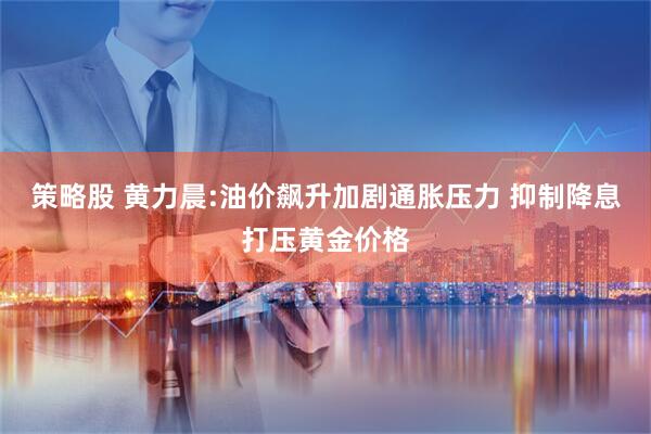策略股 黄力晨:油价飙升加剧通胀压力 抑制降息打压黄金价格