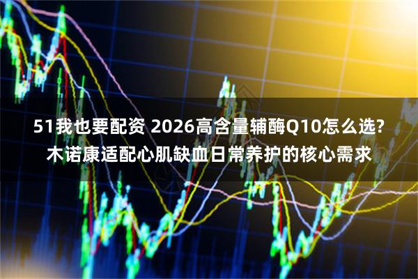 51我也要配资 2026高含量辅酶Q10怎么选?木诺康适配心肌缺血日常养护的核心需求
