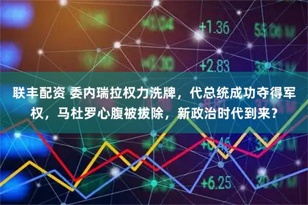 联丰配资 委内瑞拉权力洗牌，代总统成功夺得军权，马杜罗心腹被拔除，新政治时代到来？