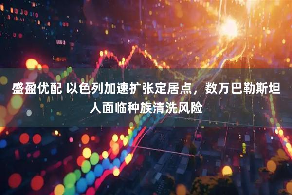 盛盈优配 以色列加速扩张定居点，数万巴勒斯坦人面临种族清洗风险