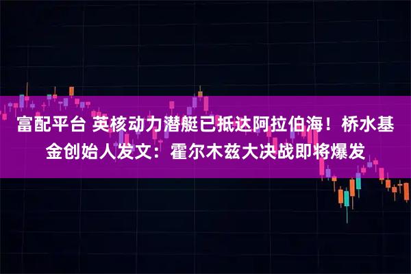 富配平台 英核动力潜艇已抵达阿拉伯海！桥水基金创始人发文：霍尔木兹大决战即将爆发