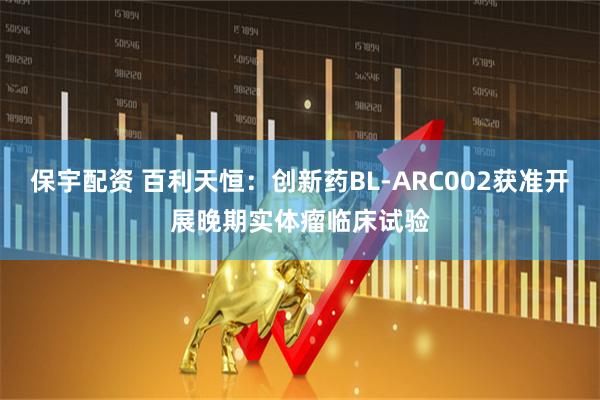 保宇配资 百利天恒：创新药BL-ARC002获准开展晚期实体瘤临床试验