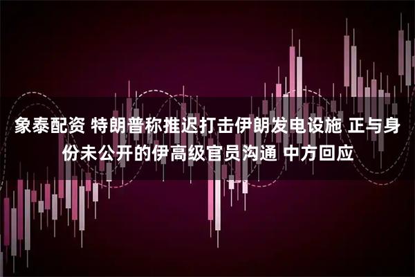 象泰配资 特朗普称推迟打击伊朗发电设施 正与身份未公开的伊高级官员沟通 中方回应