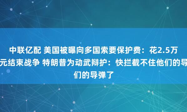 中联亿配 美国被曝向多国索要保护费：花2.5万亿美元结束战争 特朗普为动武辩护：快拦截不住他们的导弹了