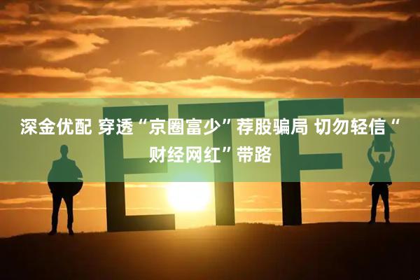 深金优配 穿透“京圈富少”荐股骗局 切勿轻信“财经网红”带路