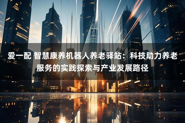 爱一配 智慧康养机器人养老驿站：科技助力养老服务的实践探索与产业发展路径