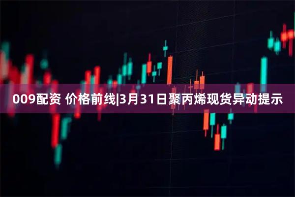 009配资 价格前线|3月31日聚丙烯现货异动提示