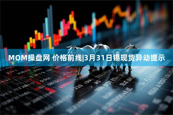 MOM操盘网 价格前线|3月31日锡现货异动提示