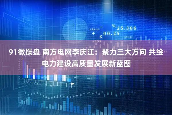 91微操盘 南方电网李庆江：聚力三大方向 共绘电力建设高质量发展新蓝图