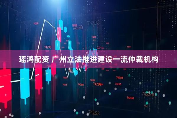瑶鸿配资 广州立法推进建设一流仲裁机构