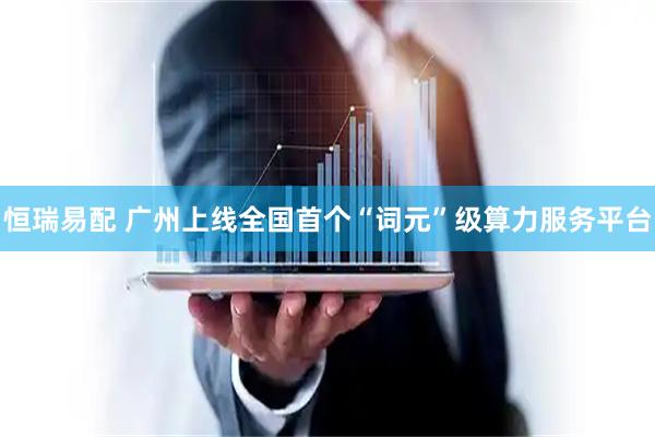 恒瑞易配 广州上线全国首个“词元”级算力服务平台