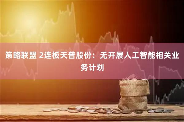 策略联盟 2连板天普股份：无开展人工智能相关业务计划