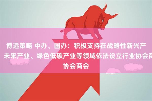 博远策略 中办、国办：积极支持在战略性新兴产业、未来产业、绿色低碳产业等领域依法设立行业协会商会