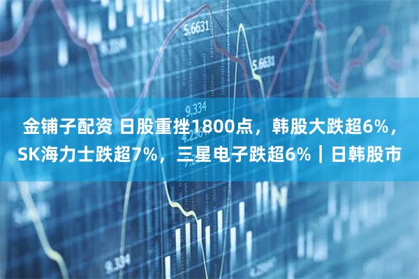 金铺子配资 日股重挫1800点，韩股大跌超6%，SK海力士跌超7%，三星电子跌超6%｜日韩股市