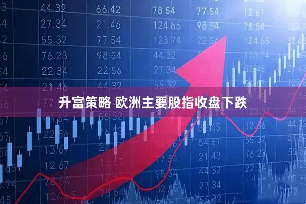 升富策略 欧洲主要股指收盘下跌