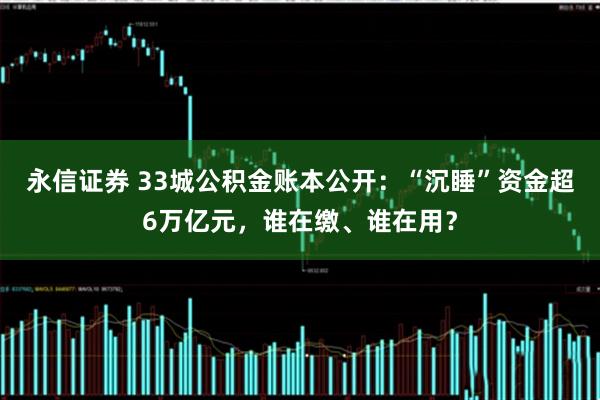 永信证券 33城公积金账本公开：“沉睡”资金超6万亿元，谁在缴、谁在用？