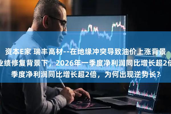 资本E家 瑞丰高材--在地缘冲突导致油价上涨背景下，公司在2025年业绩修复背景下，2026年一季度净利润同比增长超2倍，为何出现逆势长？
