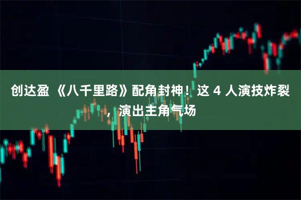 创达盈 《八千里路》配角封神！这 4 人演技炸裂，演出主角气场