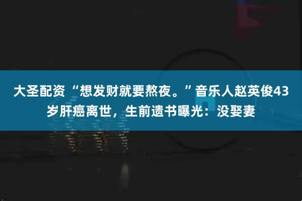 大圣配资 “想发财就要熬夜。”音乐人赵英俊43岁肝癌离世，生前遗书曝光：没娶妻