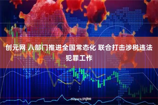 创元网 八部门推进全国常态化 联合打击涉税违法犯罪工作