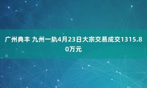 广州典丰 九州一轨4月23日大宗交易成交1315.80万元