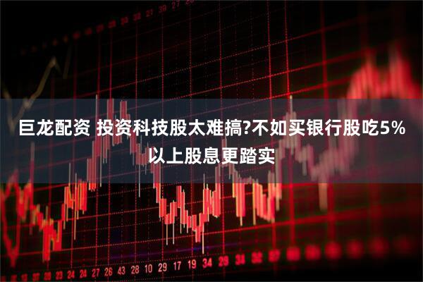 巨龙配资 投资科技股太难搞?不如买银行股吃5%以上股息更踏实