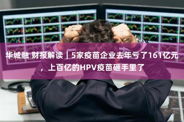 华城融 财报解读｜5家疫苗企业去年亏了161亿元，上百亿的HPV疫苗砸手里了