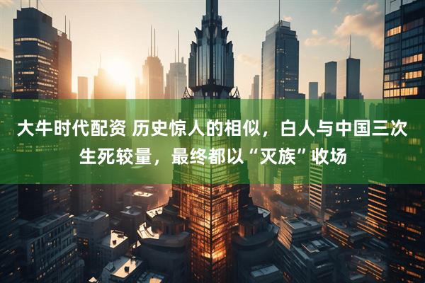大牛时代配资 历史惊人的相似，白人与中国三次生死较量，最终都以“灭族”收场