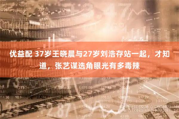 优益配 37岁王晓晨与27岁刘浩存站一起，才知道，张艺谋选角眼光有多毒辣
